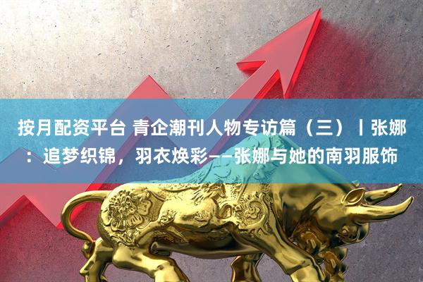 按月配资平台 青企潮刊人物专访篇（三）丨张娜：追梦织锦，羽衣焕彩——张娜与她的南羽服饰