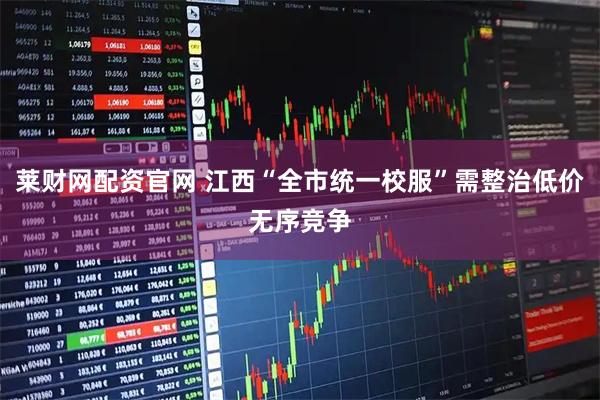 莱财网配资官网 江西“全市统一校服”需整治低价无序竞争