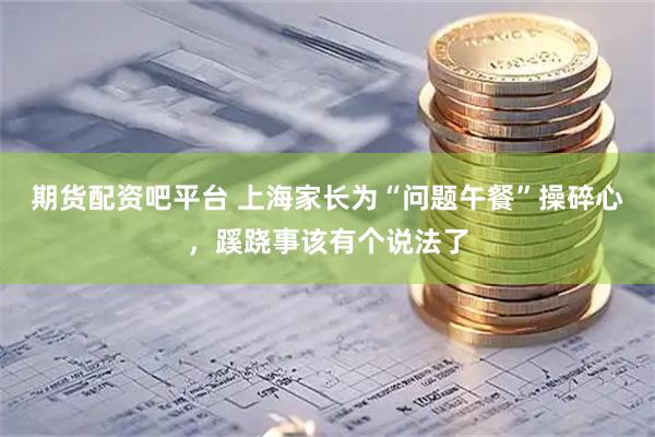 期货配资吧平台 上海家长为“问题午餐”操碎心，蹊跷事该有个说法了