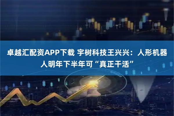 卓越汇配资APP下载 宇树科技王兴兴：人形机器人明年下半年可“真正干活”