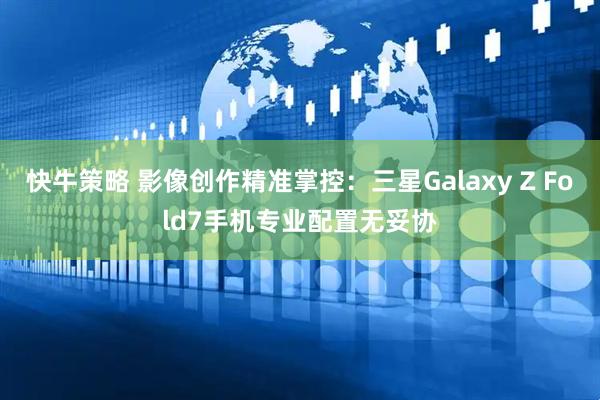 快牛策略 影像创作精准掌控：三星Galaxy Z Fold7手机专业配置无妥协