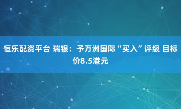 恒乐配资平台 瑞银：予万洲国际“买入”评级 目标价8.5港元