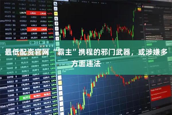 最低配资官网 “霸主”携程的邪门武器，或涉嫌多方面违法