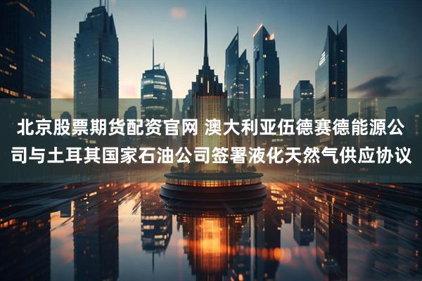 北京股票期货配资官网 澳大利亚伍德赛德能源公司与土耳其国家石油公司签署液化天然气供应协议