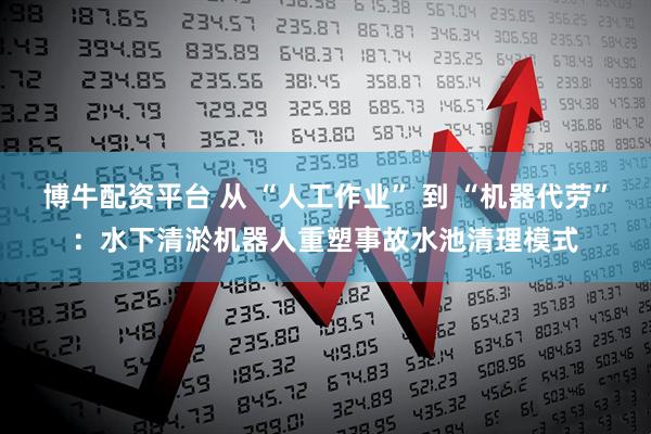 博牛配资平台 从 “人工作业” 到 “机器代劳”：水下清淤机器人重塑事故水池清理模式