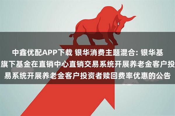 中鑫优配APP下载 银华消费主题混合: 银华基金管理股份有限公司关于旗下基金在直销中心直销交易系统开展养老金客户投资者赎回费率优惠的公告