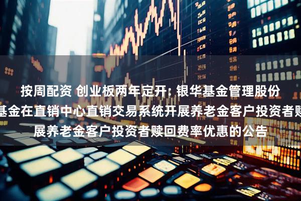 按周配资 创业板两年定开: 银华基金管理股份有限公司关于旗下基金在直销中心直销交易系统开展养老金客户投资者赎回费率优惠的公告