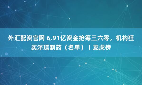 外汇配资官网 6.91亿资金抢筹三六零，机构狂买泽璟制药（名单）丨龙虎榜