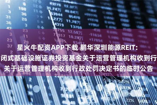 星火牛配资APP下载 鹏华深圳能源REIT: 鹏华深圳能源清洁能源封闭式基础设施证券投资基金关于运营管理机构收到行政处罚决定书的临时公告