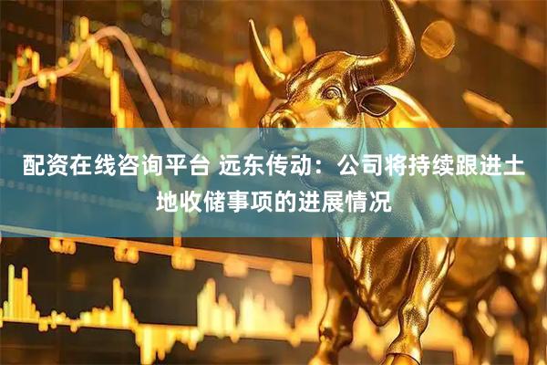 配资在线咨询平台 远东传动：公司将持续跟进土地收储事项的进展情况