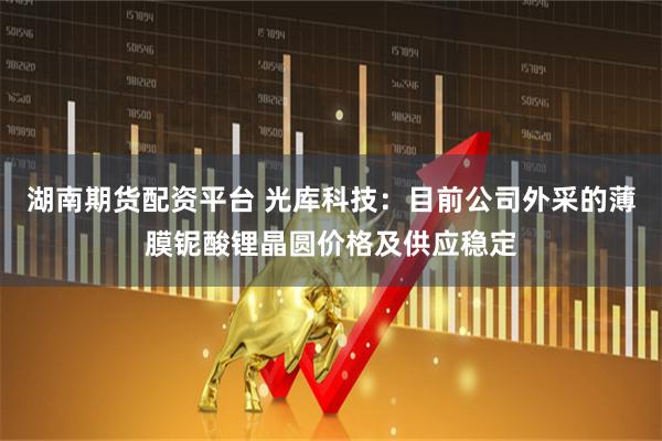 湖南期货配资平台 光库科技：目前公司外采的薄膜铌酸锂晶圆价格及供应稳定