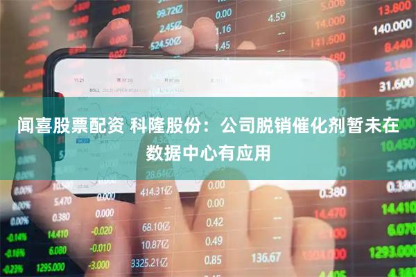 闻喜股票配资 科隆股份：公司脱销催化剂暂未在数据中心有应用