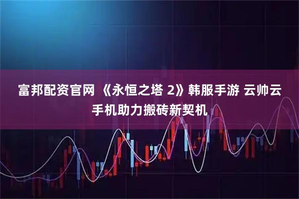 富邦配资官网 《永恒之塔 2》韩服手游 云帅云手机助力搬砖新契机