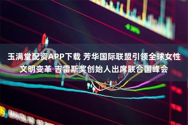 玉满堂配资APP下载 芳华国际联盟引领全球女性文明变革 吉雷斯奖创始人出席联合国峰会
