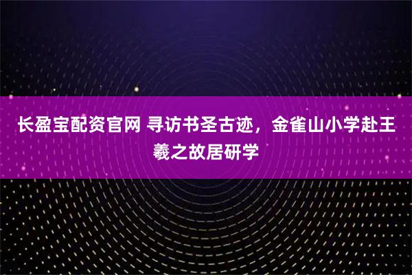 长盈宝配资官网 寻访书圣古迹，金雀山小学赴王羲之故居研学