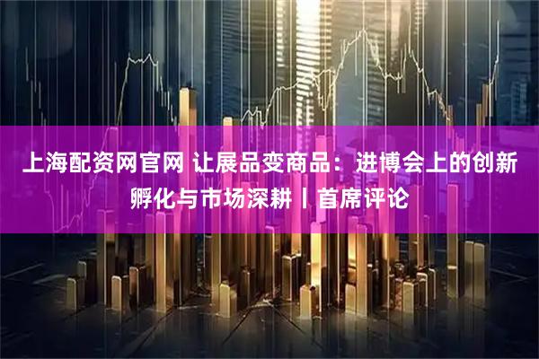上海配资网官网 让展品变商品：进博会上的创新孵化与市场深耕丨首席评论