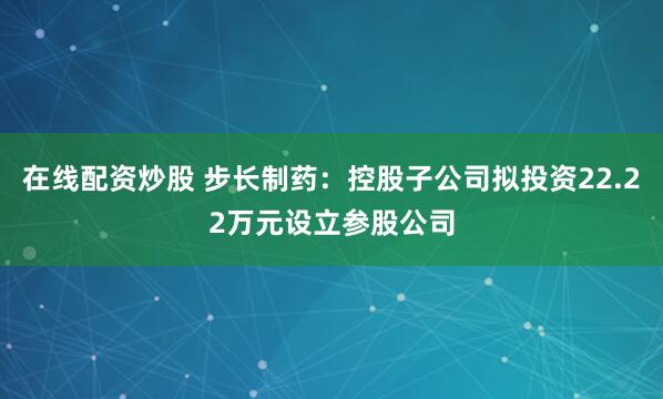 在线配资炒股 步长制药：控股子公司拟投资22.22万元设立参股公司