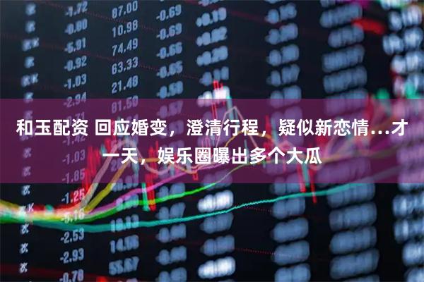 和玉配资 回应婚变，澄清行程，疑似新恋情…才一天，娱乐圈曝出多个大瓜