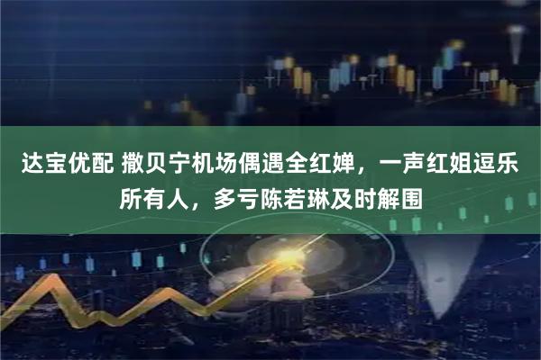 达宝优配 撒贝宁机场偶遇全红婵，一声红姐逗乐所有人，多亏陈若琳及时解围