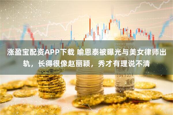 涨盈宝配资APP下载 喻恩泰被曝光与美女律师出轨，长得很像赵丽颖，秀才有理说不清