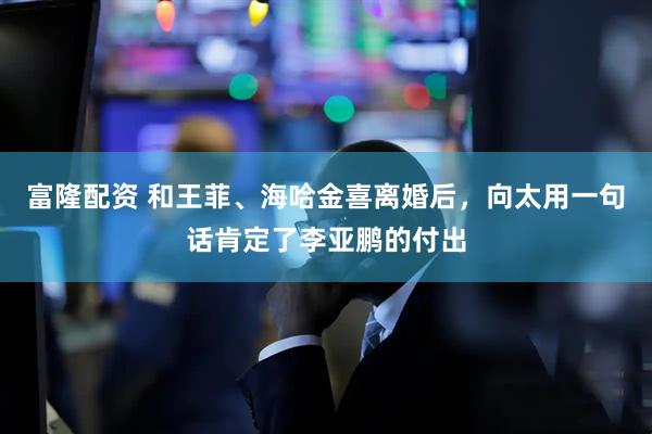 富隆配资 和王菲、海哈金喜离婚后，向太用一句话肯定了李亚鹏的付出