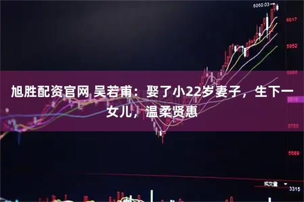 旭胜配资官网 吴若甫：娶了小22岁妻子，生下一女儿，温柔贤惠