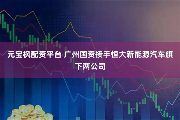 元宝枫配资平台 广州国资接手恒大新能源汽车旗下两公司