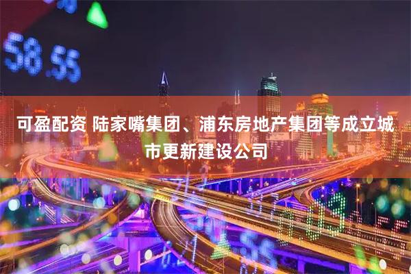 可盈配资 陆家嘴集团、浦东房地产集团等成立城市更新建设公司