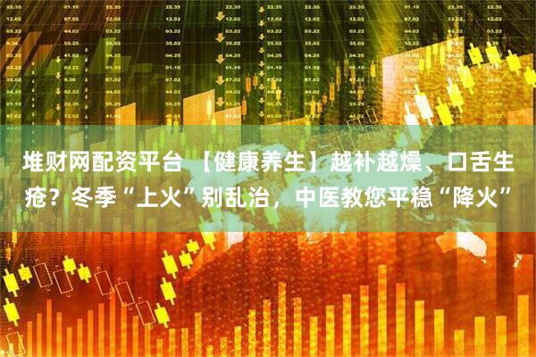 堆财网配资平台 【健康养生】越补越燥、口舌生疮？冬季“上火”别乱治，中医教您平稳“降火”