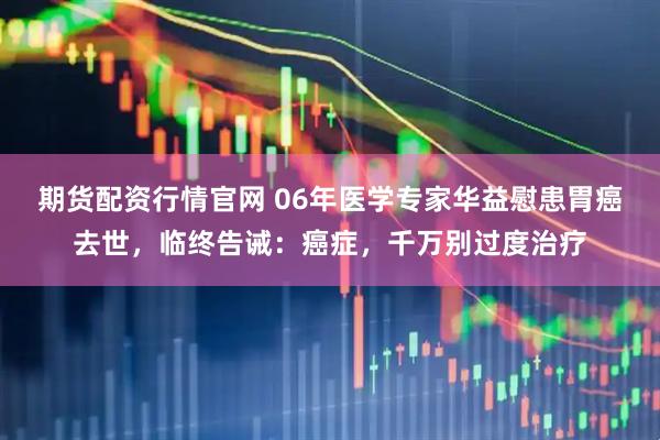期货配资行情官网 06年医学专家华益慰患胃癌去世，临终告诫：癌症，千万别过度治疗