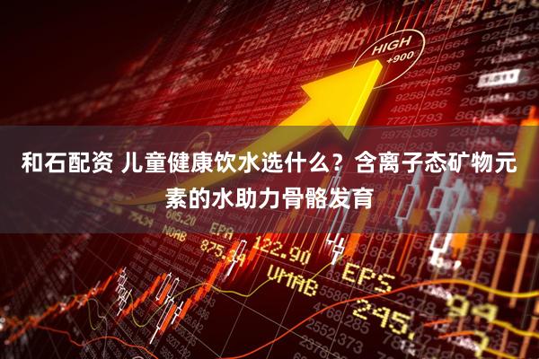 和石配资 儿童健康饮水选什么？含离子态矿物元素的水助力骨骼发育