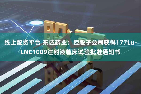 线上配资平台 东诚药业：控股子公司获得177Lu-LNC1009注射液临床试验批准通知书