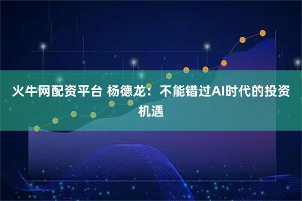 火牛网配资平台 杨德龙：不能错过AI时代的投资机遇