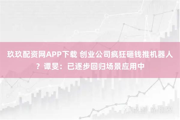 玖玖配资网APP下载 创业公司疯狂砸钱推机器人？谭旻：已逐步回归场景应用中