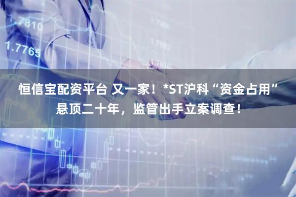 恒信宝配资平台 又一家！*ST沪科“资金占用”悬顶二十年，监管出手立案调查！