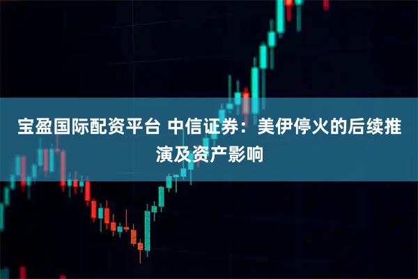 宝盈国际配资平台 中信证券：美伊停火的后续推演及资产影响