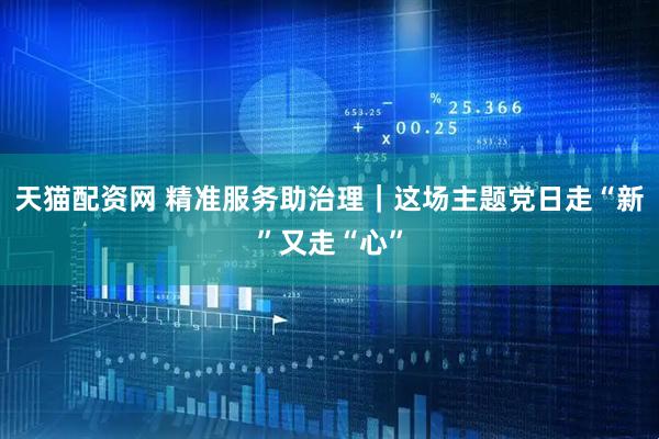 天猫配资网 精准服务助治理｜这场主题党日走“新”又走“心”