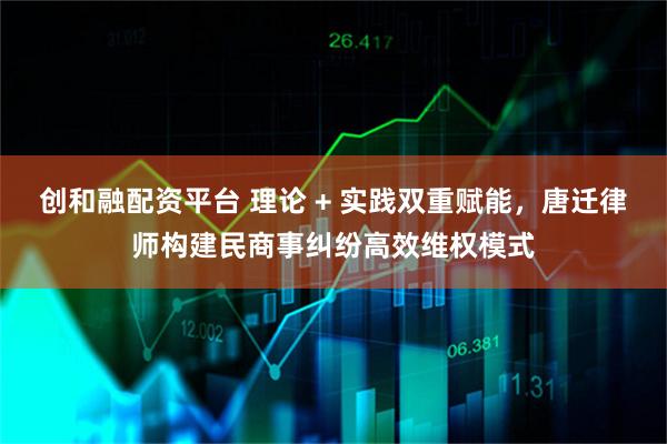 创和融配资平台 理论 + 实践双重赋能，唐迁律师构建民商事纠纷高效维权模式