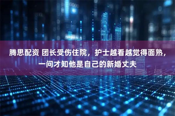 腾思配资 团长受伤住院，护士越看越觉得面熟，一问才知他是自己的新婚丈夫