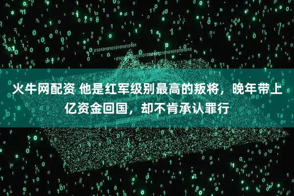 火牛网配资 他是红军级别最高的叛将，晚年带上亿资金回国，却不肯承认罪行