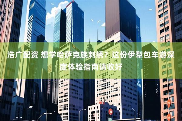 浩广配资 想学哈萨克族刺绣？这份伊犁包车游深度体验指南请收好