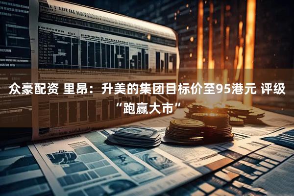 众豪配资 里昂：升美的集团目标价至95港元 评级“跑赢大市”