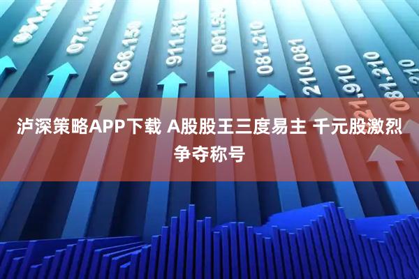 泸深策略APP下载 A股股王三度易主 千元股激烈争夺称号