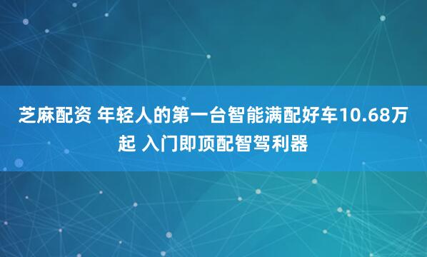 芝麻配资 年轻人的第一台智能满配好车10.68万起 入门即顶配智驾利器