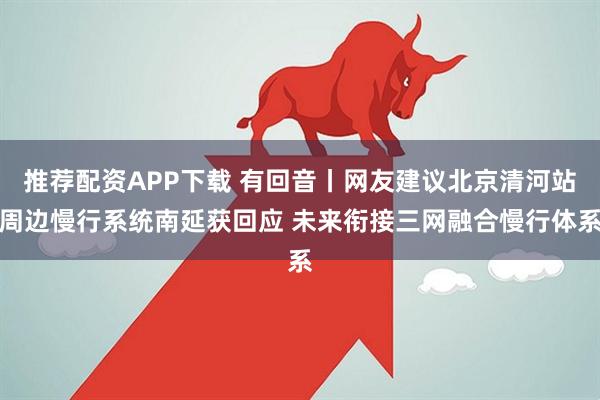 推荐配资APP下载 有回音丨网友建议北京清河站周边慢行系统南延获回应 未来衔接三网融合慢行体系