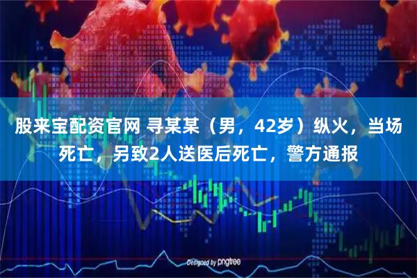股来宝配资官网 寻某某（男，42岁）纵火，当场死亡，另致2人送医后死亡，警方通报