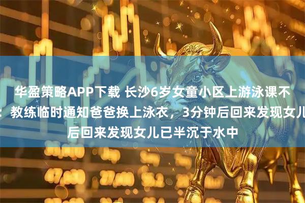 华盈策略APP下载 长沙6岁女童小区上游泳课不幸溺亡，家属：教练临时通知爸爸换上泳衣，3分钟后回来发现女儿已半沉于水中