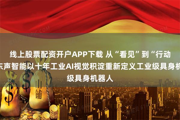 线上股票配资开户APP下载 从“看见”到“行动”，东声智能以十年工业AI视觉积淀重新定义工业级具身机器人